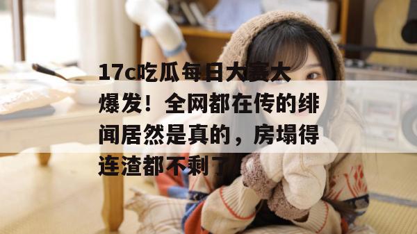 17c吃瓜每日大赛大爆发！全网都在传的绯闻居然是真的，房塌得连渣都不剩了！