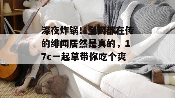 深夜炸锅！全网都在传的绯闻居然是真的，17c一起草带你吃个爽！