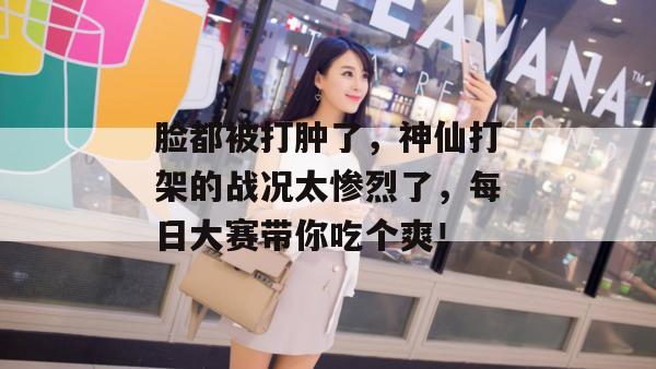 脸都被打肿了,神仙打架的战况太惨烈了,每日大赛带你吃个爽!
