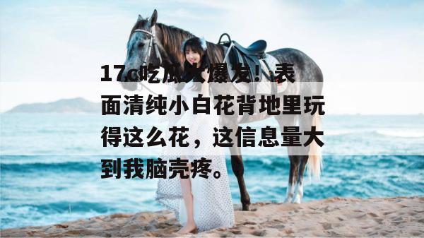 17c吃瓜大爆发!表面清纯小白花背地里玩得这么花,这信息量大到我脑壳疼。