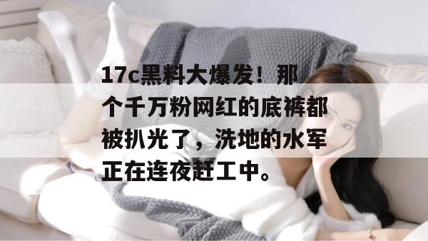17c黑料大爆发!那个千万粉网红的底裤都被扒光了,洗地的水军正在连夜赶工中。