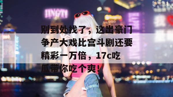 别到处找了，这出豪门争产大戏比宫斗剧还要精彩一万倍，17c吃瓜带你吃个爽！
