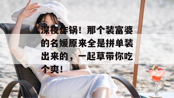 深夜炸锅!那个装富婆的名媛原来全是拼单装出来的,一起草带你吃个爽!