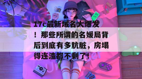17c最新域名大爆发！那些所谓的名媛局背后到底有多肮脏，房塌得连渣都不剩了！