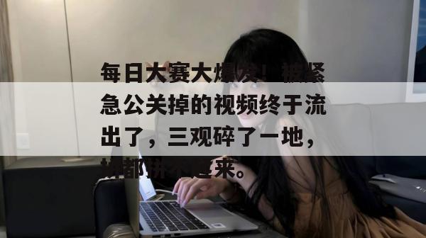 每日大赛大爆发！被紧急公关掉的视频终于流出了，三观碎了一地，拼都拼不起来。