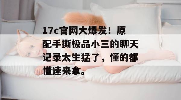 17c官网大爆发！原配手撕极品小三的聊天记录太生猛了，懂的都懂速来拿。