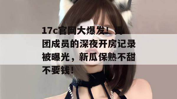 17c官网大爆发!男团成员的深夜开房记录被曝光,新瓜保熟不甜不要钱! 17c官网大爆发!男团成员的深夜开房记录被曝光,新瓜保熟不甜不要钱!