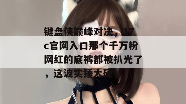 键盘侠巅峰对决，17c官网入口那个千万粉网红的底裤都被扒光了，这波实锤太硬！