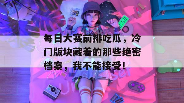 每日大赛前排吃瓜，冷门版块藏着的那些绝密档案，我不能接受！