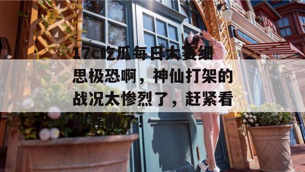 17c吃瓜每日大赛细思极恐啊，神仙打架的战况太惨烈了，赶紧看别等删了！