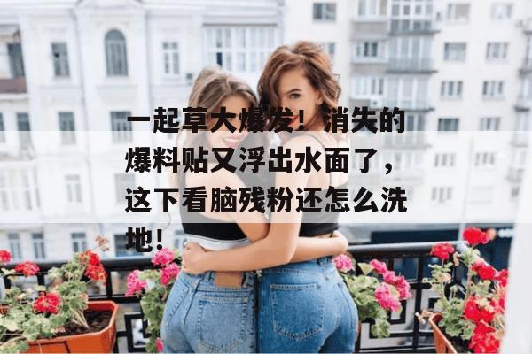 一起草大爆发！消失的爆料贴又浮出水面了，这下看脑残粉还怎么洗地！