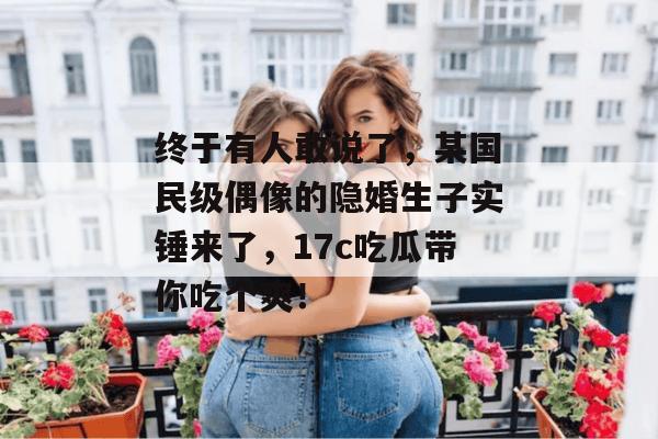 终于有人敢说了,某国民级偶像的隐婚生子实锤来了,17c吃瓜带你吃个爽! 终于有人敢说了,某国民级偶像的隐婚生子实锤来了,17c吃瓜带你吃个爽!
