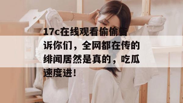 17c在线观看偷偷告诉你们,全网都在传的绯闻居然是真的,吃瓜速度进!