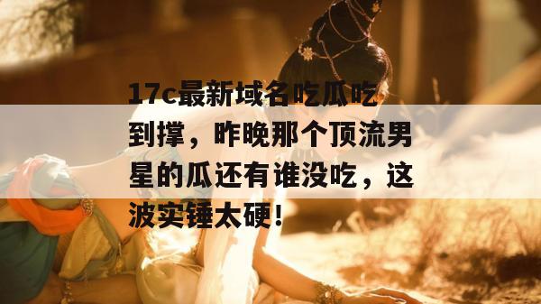 17c最新域名吃瓜吃到撑,昨晚那个顶流男星的瓜还有谁没吃,这波实锤太硬!