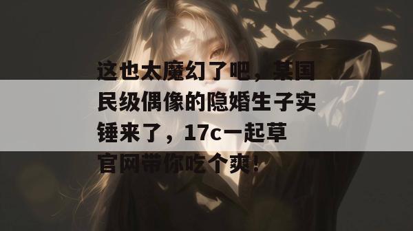 这也太魔幻了吧,某国民级偶像的隐婚生子实锤来了,17c一起草官网带你吃个爽!