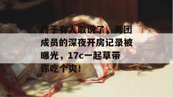 终于有人敢说了,男团成员的深夜开房记录被曝光,17c一起草带你吃个爽!