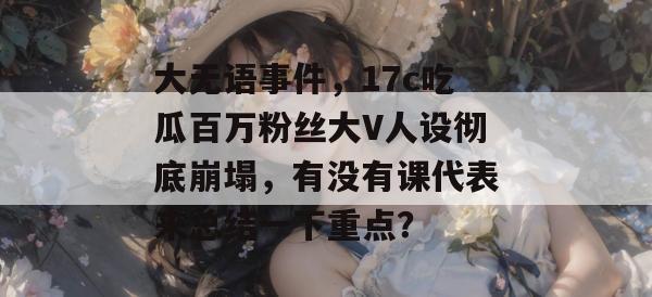 大无语事件，17c吃瓜百万粉丝大V人设彻底崩塌，有没有课代表来总结一下重点？