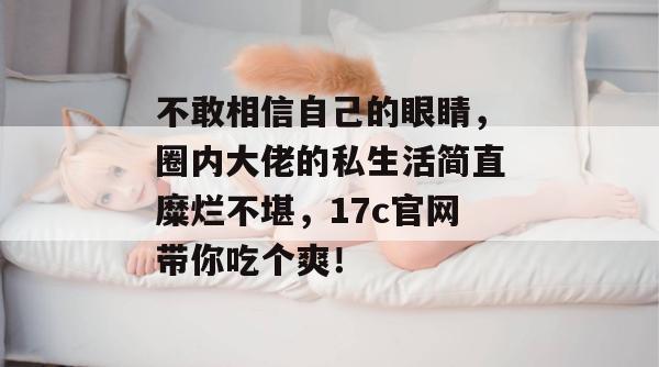 不敢相信自己的眼睛,圈内大佬的私生活简直糜烂不堪,17c官网带你吃个爽! 不敢相信自己的眼睛,圈内大佬的私生活简直糜烂不堪,17c官网带你吃个爽!