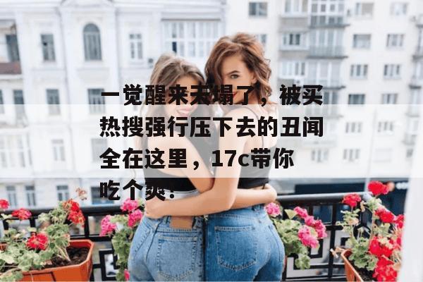一觉醒来天塌了,被买热搜强行压下去的丑闻全在这里,17c带你吃个爽! 一觉醒来天塌了,被买热搜强行压下去的丑闻全在这里,17c带你吃个爽!