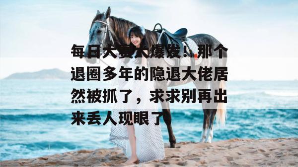每日大赛大爆发!那个退圈多年的隐退大佬居然被抓了,求求别再出来丢人现眼了。 每日大赛大爆发!那个退圈多年的隐退大佬居然被抓了,求求别再出来丢人现眼了。
