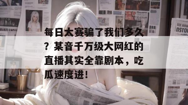 每日大赛骗了我们多久？某音千万级大网红的直播其实全靠剧本，吃瓜速度进！