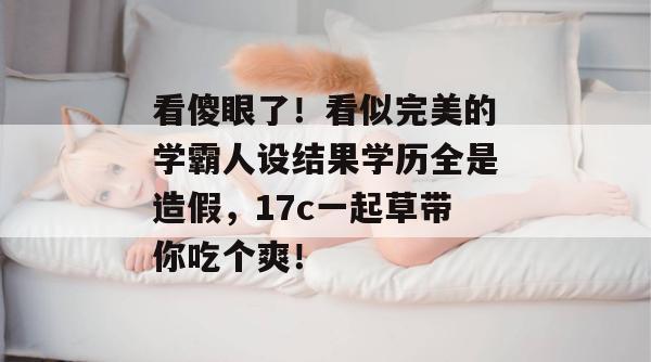 看傻眼了!看似完美的学霸人设结果学历全是造假,17c一起草带你吃个爽! 看傻眼了!看似完美的学霸人设结果学历全是造假,17c一起草带你吃个爽!